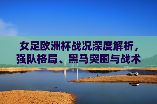 女足欧洲杯战况深度解析,强队格局、黑马突围与战术博弈,女足欧洲杯战况深度解析,强队黑马格局与战术博弈 女足欧洲杯战况深度解析,强队格局、黑马突围与战术博弈,女足欧洲杯战况深度解析,强队黑马格局与战术博弈