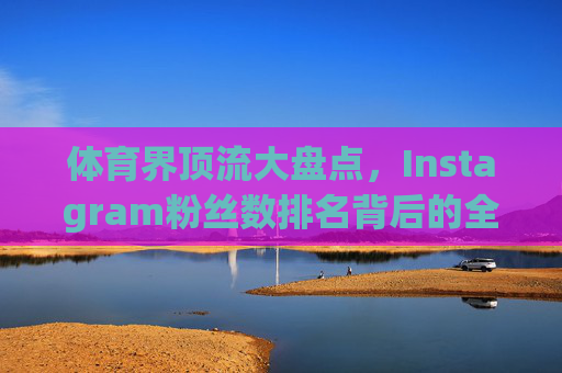 体育界顶流大盘点，Instagram粉丝数排名背后的全球影响力密码，体育界Instagram粉丝榜，顶流全球影响力密码