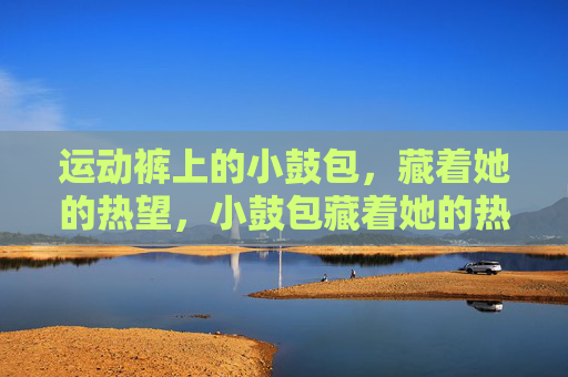 运动裤上的小鼓包,藏着她的热望,小鼓包藏着她的热望 运动裤上的小鼓包,藏着她的热望,小鼓包藏着她的热望