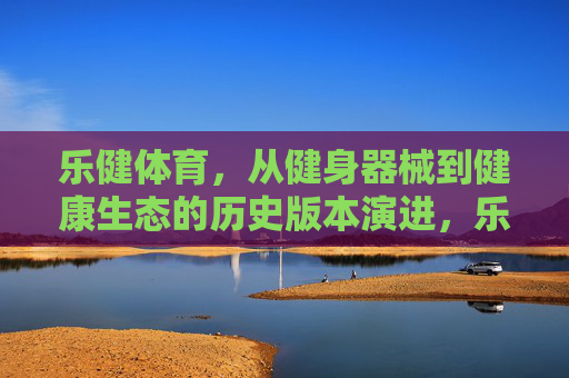 乐健体育,从健身器械到健康生态的历史版本演进,乐健体育,从健身器械到健康生态的演进 乐健体育,从健身器械到健康生态的历史版本演进,乐健体育,从健身器械到健康生态的演进
