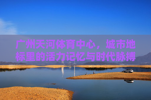 广州天河体育中心，城市地标里的活力记忆与时代脉搏，广州天河体育中心，地标记忆与时代脉动
