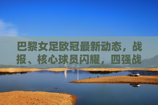 巴黎女足欧冠最新动态,战报、核心球员闪耀,四强战剑指冠军奖杯,巴黎女足欧冠四强战,核心闪耀,剑指冠军 巴黎女足欧冠最新动态,战报、核心球员闪耀,四强战剑指冠军奖杯,巴黎女足欧冠四强战,核心闪耀,剑指冠军