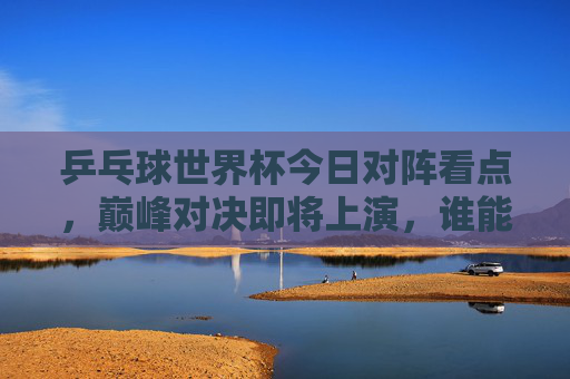 乒乓球世界杯今日对阵看点，巅峰对决即将上演，谁能晋级下一轮？乒乓球世界杯今日巅峰对决，谁能晋级下一轮？