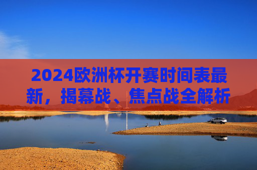 2024欧洲杯开赛时间表最新，揭幕战、焦点战全解析，观赛指南看这里！2024欧洲杯开赛时间表最新，揭幕战、焦点战全解析及观赛指南