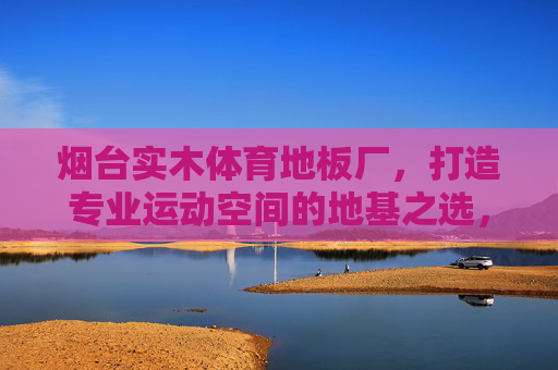 烟台实木体育地板厂,打造专业运动空间的地基之选,烟台实木体育地板厂,专业运动空间的地基之选 烟台实木体育地板厂,打造专业运动空间的地基之选,烟台实木体育地板厂,专业运动空间的地基之选