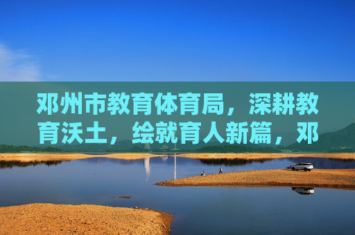 邓州市教育体育局，深耕教育沃土，绘就育人新篇，邓州教育深耕沃土绘就育人新篇