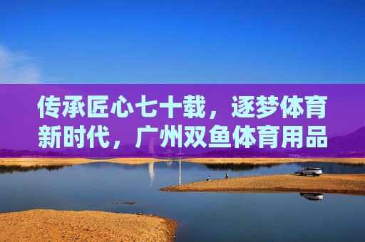 传承匠心七十载,逐梦体育新时代,广州双鱼体育用品的荣光与担当,传承匠心七十载逐梦新时代,广州双鱼体育荣光担当 传承匠心七十载,逐梦体育新时代,广州双鱼体育用品的荣光与担当,传承匠心七十载逐梦新时代,广州双鱼体育荣光担当