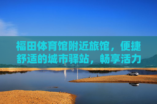 福田体育馆附近旅馆,便捷舒适的城市驿站,畅享活力福田,福田体育馆旁,便捷舒适的城市驿站,畅享活力福田 福田体育馆附近旅馆,便捷舒适的城市驿站,畅享活力福田,福田体育馆旁,便捷舒适的城市驿站,畅享活力福田