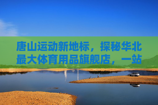 唐山运动新地标,探秘华北最大体育用品旗舰店,一站式满足你的所有运动梦想,唐山运动新地标,华北最大体育用品旗舰店,一站式满足运动梦想 唐山运动新地标,探秘华北最大体育用品旗舰店,一站式满足你的所有运动梦想,唐山运动新地标,华北最大体育用品旗舰店,一站式满足运动梦想