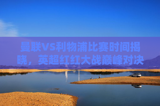 曼联VS利物浦比赛时间揭晓，英超红红大战巅峰对决，赛程前瞻与官方信息指南，曼联VS利物浦比赛时间揭晓，英超红红大战巅峰对决赛程前瞻与官方指南
