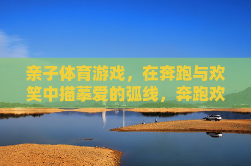 亲子体育游戏，在奔跑与欢笑中描摹爱的弧线，奔跑欢笑中，亲子描摹爱的弧线