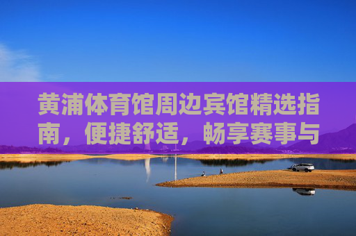 黄浦体育馆周边宾馆精选指南,便捷舒适,畅享赛事与都市活力,黄浦体育馆周边宾馆精选,便捷舒适畅享赛事都市活力 黄浦体育馆周边宾馆精选指南,便捷舒适,畅享赛事与都市活力,黄浦体育馆周边宾馆精选,便捷舒适畅享赛事都市活力