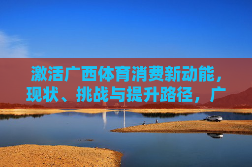 激活广西体育消费新动能，现状、挑战与提升路径，广西体育消费新动能激活，现状、挑战与提升路径