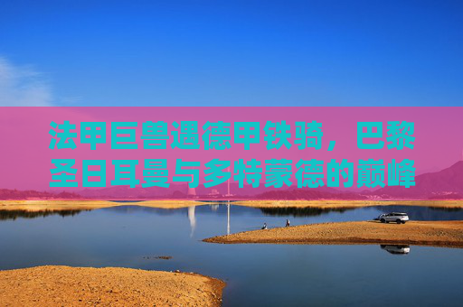 法甲巨兽遇德甲铁骑，巴黎圣日耳曼与多特蒙德的巅峰对决，法甲巨兽VS德甲铁骑，巴黎圣日耳曼与多特蒙德巅峰对决