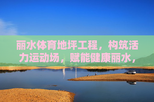 丽水体育地坪工程，构筑活力运动场，赋能健康丽水，丽水体育地坪工程，构筑活力运动场，赋能健康丽水