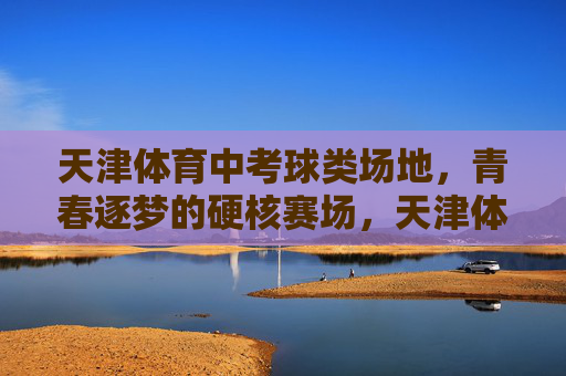 天津体育中考球类场地，青春逐梦的硬核赛场，天津体育中考球类场地，青春逐梦的硬核赛场