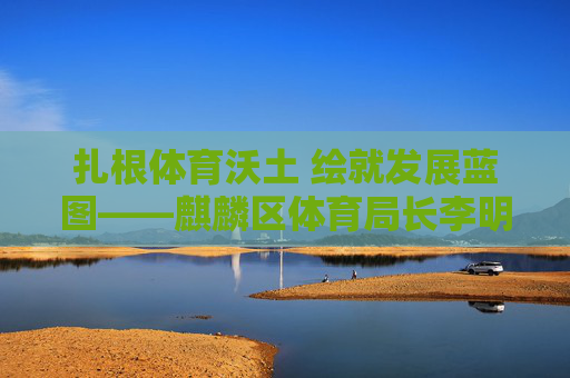 扎根体育沃土 绘就发展蓝图——麒麟区体育局长李明履职纪实，扎根体育沃土 绘就发展蓝图——李明履职纪实