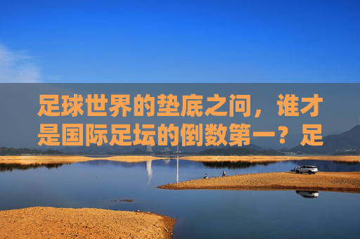 足球世界的垫底之问,谁才是国际足坛的倒数第一?足球垫底之问,国际足坛倒数第一是谁? 足球世界的垫底之问,谁才是国际足坛的倒数第一?足球垫底之问,国际足坛倒数第一是谁?