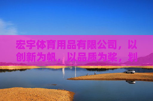 宏宇体育用品有限公司,以创新为帆,以品质为桨,划动健康生活新航向,宏宇体育,创新为帆品质为桨,划动健康生活新航向 宏宇体育用品有限公司,以创新为帆,以品质为桨,划动健康生活新航向,宏宇体育,创新为帆品质为桨,划动健康生活新航向