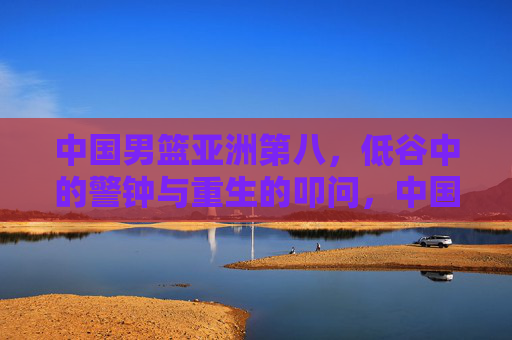 中国男篮亚洲第八，低谷中的警钟与重生的叩问，中国男篮亚洲第八，低谷警钟与重生叩问
