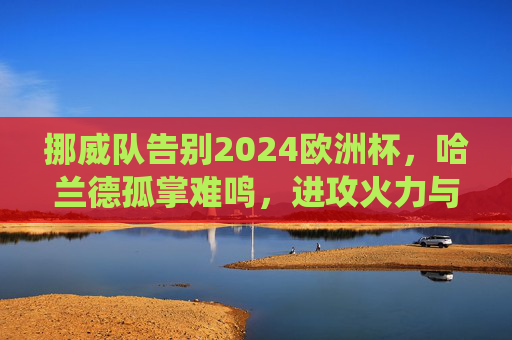 挪威队告别2024欧洲杯，哈兰德孤掌难鸣，进攻火力与关键战役的双重遗憾，挪威告别2024欧洲杯，哈兰德孤掌难鸣，进攻火力与关键战役双憾