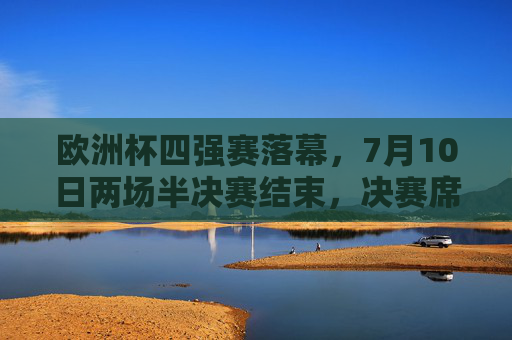 欧洲杯四强赛落幕，7月10日两场半决赛结束，决赛席位尘埃落定，欧洲杯四强赛落幕，决赛席位尘埃落定