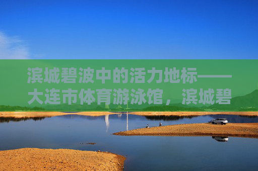 滨城碧波中的活力地标——大连市体育游泳馆，滨城碧波活力地标——大连市体育游泳馆