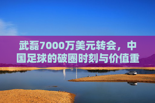 武磊7000万美元转会，中国足球的破圈时刻与价值重估，武磊7000万美元转会，中国足球破圈与价值重估