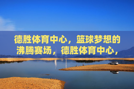 德胜体育中心，篮球梦想的沸腾赛场，德胜体育中心，篮球梦想沸腾赛场