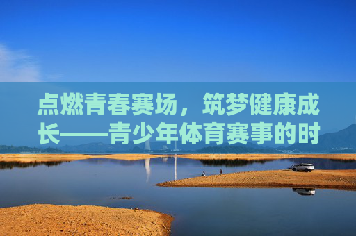 点燃青春赛场,筑梦健康成长——青少年体育赛事的时代意义与未来展望,青少年体育赛事,点燃青春赛场,筑梦成长未来 点燃青春赛场,筑梦健康成长——青少年体育赛事的时代意义与未来展望,青少年体育赛事,点燃青春赛场,筑梦成长未来