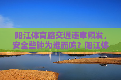 阳江体育路交通违章频发，安全警钟为谁而鸣？阳江体育路违章频发，安全警钟为谁鸣？