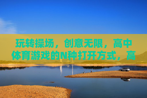 玩转操场，创意无限，高中体育游戏的N种打开方式，高中体育游戏的N种创意玩法