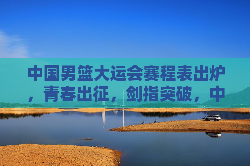 中国男篮大运会赛程表出炉，青春出征，剑指突破，中国男篮大运会赛程出炉，青春出征剑指突破