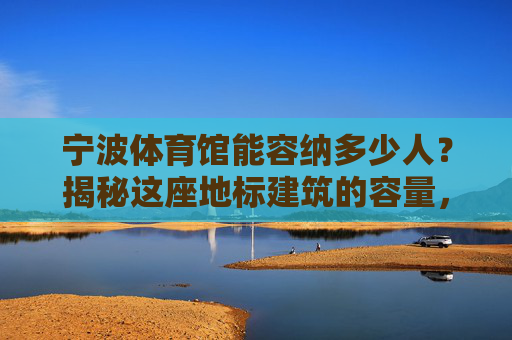 宁波体育馆能容纳多少人？揭秘这座地标建筑的容量，宁波体育馆容量揭秘