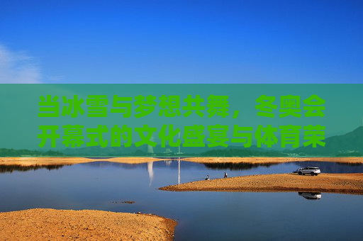 当冰雪与梦想共舞，冬奥会开幕式的文化盛宴与体育荣光，冰雪与梦想共舞，冬奥开幕的文化盛宴与体育荣光