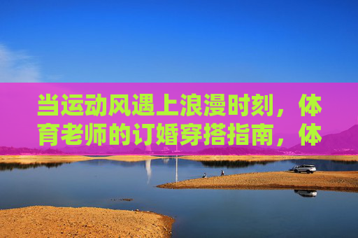当运动风遇上浪漫时刻,体育老师的订婚穿搭指南,体育老师的运动风浪漫订婚穿搭指南 当运动风遇上浪漫时刻,体育老师的订婚穿搭指南,体育老师的运动风浪漫订婚穿搭指南