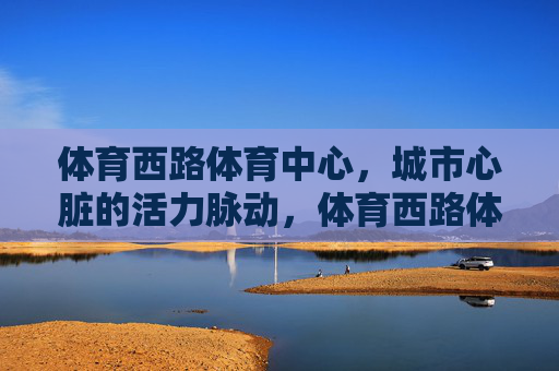 体育西路体育中心，城市心脏的活力脉动，体育西路体育中心，城市心脏的活力脉动