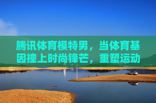 腾讯体育模特男,当体育基因撞上时尚锋芒,重塑运动传播新美学,体育基因×时尚锋芒,腾讯体育模特男重塑运动传播新美学 腾讯体育模特男,当体育基因撞上时尚锋芒,重塑运动传播新美学,体育基因×时尚锋芒,腾讯体育模特男重塑运动传播新美学