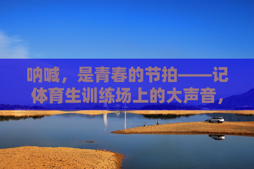 呐喊,是青春的节拍——记体育生训练场上的大声音,呐喊,是青春的节拍 呐喊,是青春的节拍——记体育生训练场上的大声音,呐喊,是青春的节拍