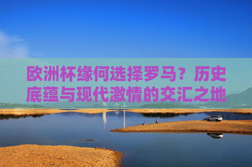 欧洲杯缘何选择罗马？历史底蕴与现代激情的交汇之地，罗马，欧洲杯历史底蕴与现代激情的交汇之地