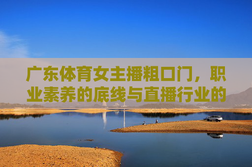 广东体育女主播粗口门，职业素养的底线与直播行业的边界，广东体育女主播粗口门，职业素养底线与直播行业边界