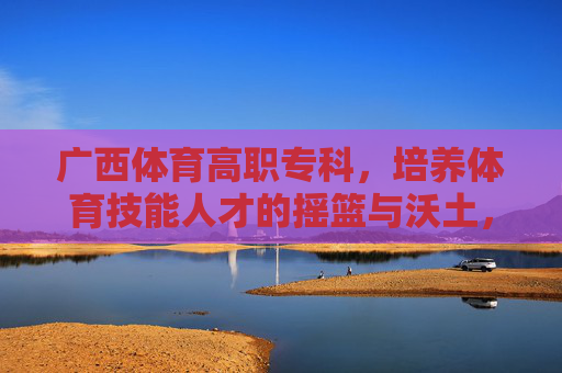 广西体育高职专科,培养体育技能人才的摇篮与沃土,广西体育高职专科,体育技能人才的摇篮沃土 广西体育高职专科,培养体育技能人才的摇篮与沃土,广西体育高职专科,体育技能人才的摇篮沃土