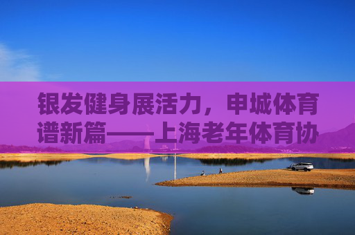 银发健身展活力，申城体育谱新篇——上海老年体育协会发展纪实，上海老年体育协会，银发健身谱新篇
