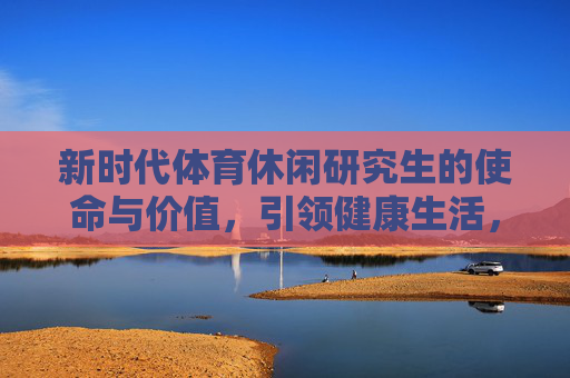 新时代体育休闲研究生的使命与价值，引领健康生活，赋能产业升级，新时代体育休闲研究生的使命与价值，引领健康生活 赋能产业升级