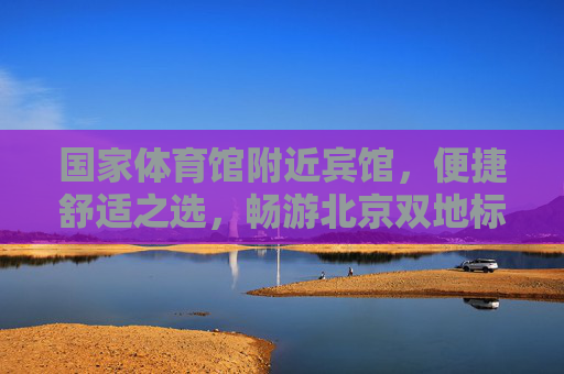 国家体育馆附近宾馆，便捷舒适之选，畅游北京双地标，国家体育馆附近宾馆，便捷舒适畅游北京双地标