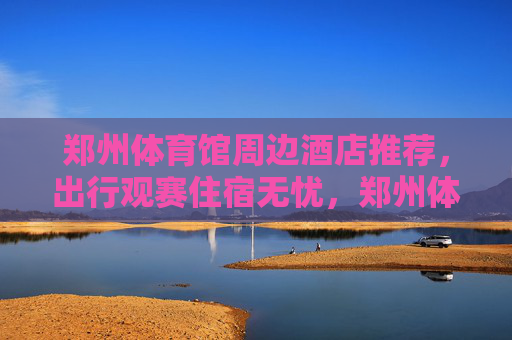 郑州体育馆周边酒店推荐,出行观赛住宿无忧,郑州体育馆周边酒店推荐,观赛出行住宿无忧 郑州体育馆周边酒店推荐,出行观赛住宿无忧,郑州体育馆周边酒店推荐,观赛出行住宿无忧
