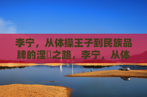 李宁,从体操王子到民族品牌的涅槃之路,李宁,从体操王子到民族品牌的涅槃之路 李宁,从体操王子到民族品牌的涅槃之路,李宁,从体操王子到民族品牌的涅槃之路