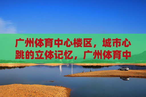 广州体育中心楼区,城市心跳的立体记忆,广州体育中心楼区,城市心跳的立体记忆 广州体育中心楼区,城市心跳的立体记忆,广州体育中心楼区,城市心跳的立体记忆