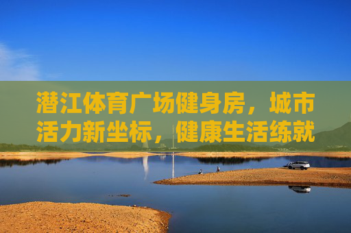 潜江体育广场健身房，城市活力新坐标，健康生活练就成，潜江体育广场健身房，城市活力新坐标，健康生活练就成