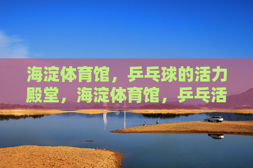 海淀体育馆，乒乓球的活力殿堂，海淀体育馆，乒乓活力殿堂